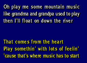 Oh play me some mountain music
like grandma and grandpa used to play
then I'll float on down the river

That comes from the heart
Play somethin' with lots of feelin'
'cause that's where music has to start