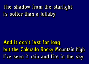 The shadow from the starlight
is softer than a lullaby

And it don't last for long
but the Colorado Rocky Mountain high
I've seen it rain and fire in the sky