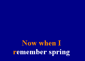 N 0w when I
remember spring