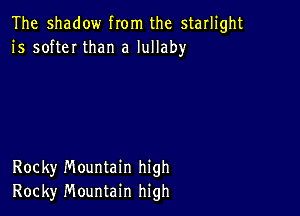 The shadow from the starlight
1's softeI than a lullaby

Rocky Mountain high
Rocky Mountain high