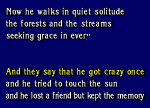 Now he walks in quiet solitude
the forests and the streams
seeking grace in ever.

And they say that he got era 23' once
and he tried to touch the sun
and he lost a fn'end but kept the memOIy