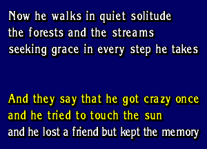 Now he walks in quiet solitude
the forests and the streams
seeking grace in every step he takes

And they say that he got era 23' once
and he tried to touch the sun
and he lost a fn'end but kept the memOIy