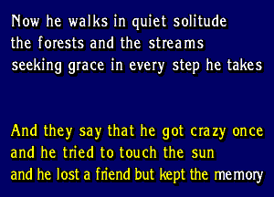 Now he walks in quiet solitude
the forests and the streams
seeking grace in every step he takes

And they say that he got era 23' once
and he tried to touch the sun
and he lost a fn'end but kept the memOIy