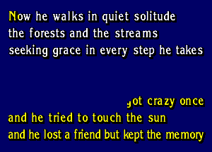 Now he walks in quiet solitude
the forests and the streams
seeking grace in every step he takes

dot crazy once
and he tried to touch the sun
and he lost a fn'end but kept the memOIy