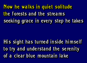 Now he walks in quiet solitude
the forests and the streams
seeking grace in every step he takes

Hi5 sight has turned inside himself
to tr)r and understand the serenity
of a clear blue mountain lake