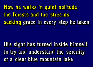 Now he walks in quiet solitude
the forests and the streams
seeking grace in every step he takes

Hi5 sight has turned inside himself
to tr)r and understand the serenity
of a clear blue mountain lake