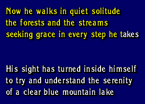 Now he walks in quiet solitude
the forests and the streams
seeking grace in every step he takes

Hi5 sight has turned inside himself
to tr)r and understand the serenity
of a clear blue mountain lake