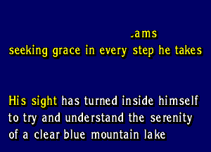 .ams
seeking grace in every step he takes

Hi5 sight has turned inside himself
to tr)r and understand the serenity
of a clear blue mountain lake