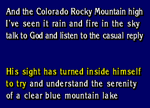 And the Colorado Rocky Mountain high
I've seen it rain and fire in the sky
talk to God and listen to the casual reply

Hi5 sight has turned inside himself
to tr)r and understand the serenity
of a clear blue mountain lake