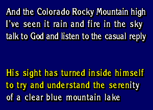 And the Colorado Rocky Mountain high
I've seen it rain and fire in the sky
talk to God and listen to the casual reply

Hi5 sight has turned inside himself
to tr)r and understand the serenity
of a clear blue mountain lake