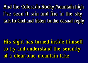 And the Colorado Rocky Mountain high
I've seen it rain and fire in the sky
talk to God and listen to the casual reply

Hi5 sight has turned inside himself
to tr)r and understand the serenity
of a clear blue mountain lake