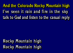 And the Colorado Rocky Mountain high
I've seen it rain and fire in the sky
talk to God and listen to the casual reply

Rock)r Mountain high
Rock)r Mountain high