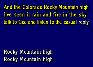 And the Colorado Rocky Mountain high
I've seen it rain and fire in the sky
talk to God and listen to the casual reply

Rock)r Mountain high
Rock)r Mountain high