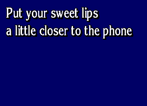 Put your sweet lips
a little closer to the phone