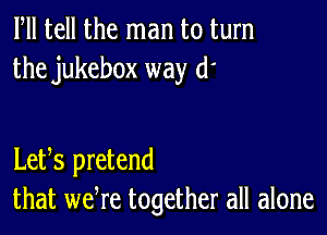 ltll tell the man to turn
the jukebox way (1'

Letts pretend
that wetre together all alone