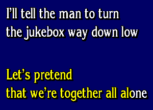 Fll tell the man to turn
the jukebox way down low

Letts pretend
that wetre together all alone