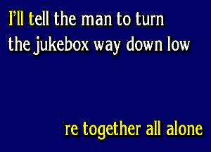 Fll tell the man to turn
the jukebox way down low

re together all alone