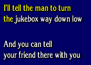 Fll tell the man to turn
the jukebox way down low

And you can tell
your friend there with you