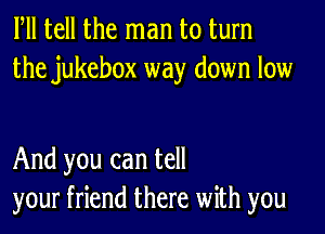 Fll tell the man to turn
the jukebox way down low

And you can tell
your friend there with you