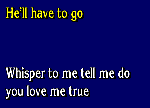 He ll have to go

Whisper to me tell me do
you love me true