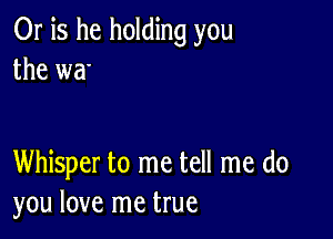 Or is he holding you
the wa'

Whisper to me tell me do
you love me true