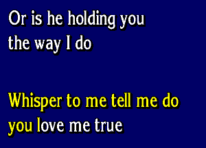 Or is he holding you
the way I do

Whisper to me tell me do
you love me true