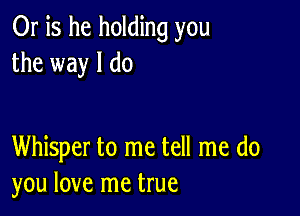 Or is he holding you
the way I do

Whisper to me tell me do
you love me true