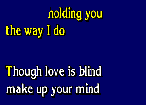 nolding you
the way I do

Though love is blind
make up your mind