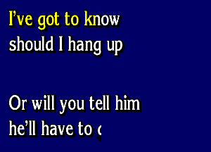 We got to know
should I hang up

Or will you tell him
he,ll have to (