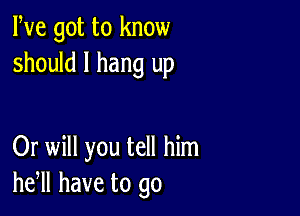 We got to know
should I hang up

Or will you tell him
he,ll have to go