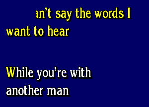 1m say the words I
want to hear

While yodre with
another man