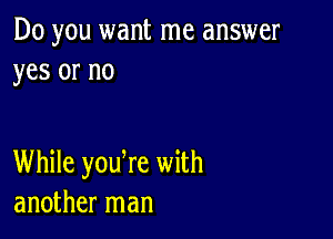 Do you want me answer
yes or no

While yodre with
another man