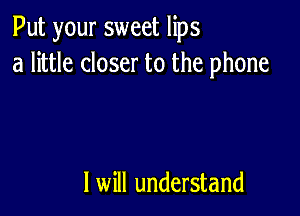 Put your sweet lips
a little closer to the phone

I will understand