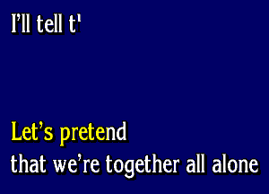 Lets pretend
that wefre together all alone