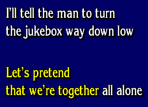 Fll tell the man to turn
the jukebox way down low

Letts pretend
that wetre together all alone