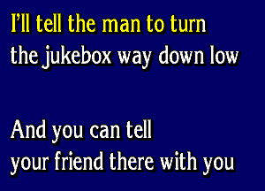 Fll tell the man to turn
the jukebox way down low

And you can tell
your friend there with you