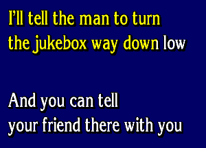 Fll tell the man to turn
the jukebox way down low

And you can tell
your friend there with you