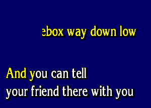 ebox way down low

And you can tell
your friend there with you