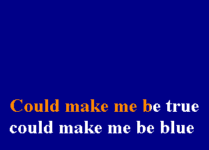 Could make me be true
could make me be blue