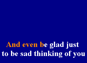 And even be glad just
to be sad thinking of you