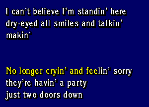 Ican't believe I'm standin' here
dIy-eyed all smiles and talkin'
makin'

No longer Ctyin' and feelin' sorry
they're havin' a party
just two doors down