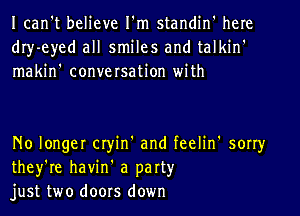 Ican't believe I'm standin' here
dIy-eyed all smiles and talkin'
makin' conversation with

No longer cryin' and feelin' sorry
they're havin' a party
just two doors down