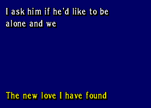 Iask him if he'd like to be
alone and we

The new love I have found