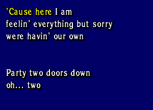 'Cause here I am

feelin' everything but sorry
were havin' our 0er

Party two doors down
oh... two