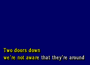 Two doors down
we're not aware that they're around