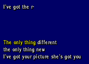 I've got the r'

The only thing different
the only thing new
I've got your picture she s got you