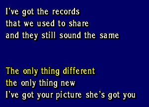 I've got the records
that we used to share
and they still sound the same

The only thing different
the only thing new
We got your picture she's got you