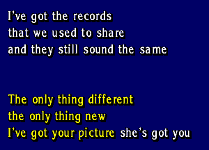 I've got the records
that we used to share
and they still sound the same

The only thing different
the only thing new
We got your picture she's got you