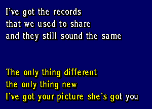 I've got the records
that we used to share
and they still sound the same

The only thing different
the only thing new
We got your picture she's got you