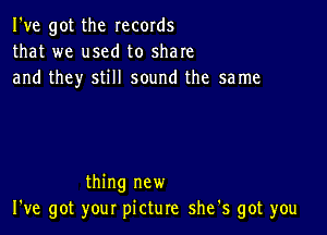 I've got the records
that we used to share
and they still sound the same

thing new
I've got your picture shets got you